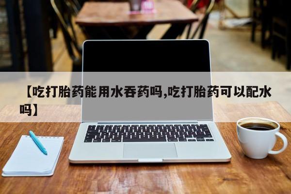 推荐个卖打胎药的联系方式，【吃打胎药能用水吞药吗,吃打胎药可以配水吗】