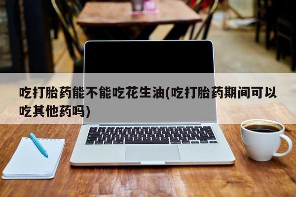 推荐个卖打胎药的联系方式，吃打胎药能不能吃花生油(吃打胎药期间可以吃其他药吗)