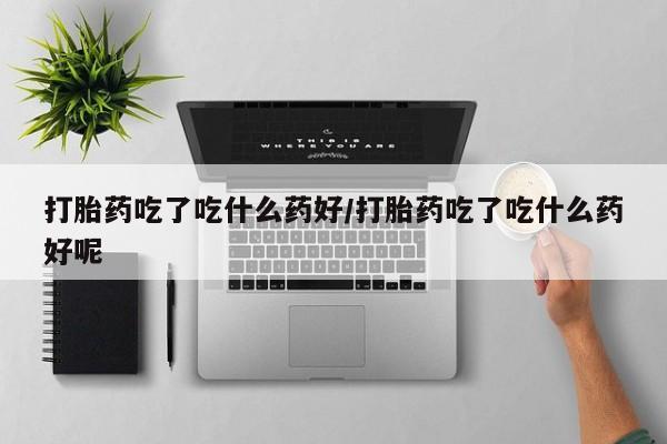 推荐个卖打胎药的联系方式，打胎药吃了吃什么药好/打胎药吃了吃什么药好呢