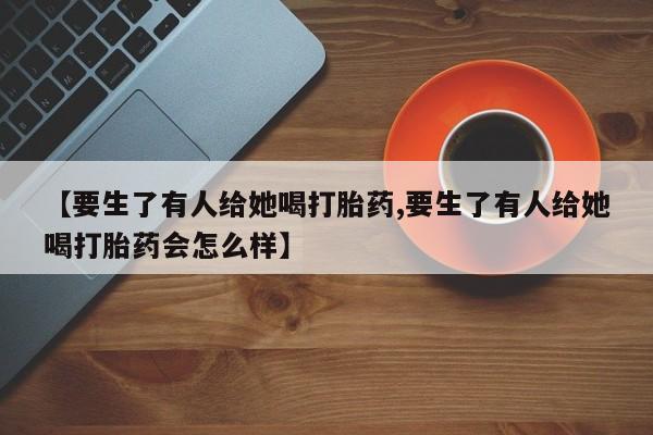 推荐个卖打胎药的联系方式，【要生了有人给她喝打胎药,要生了有人给她喝打胎药会怎么样】