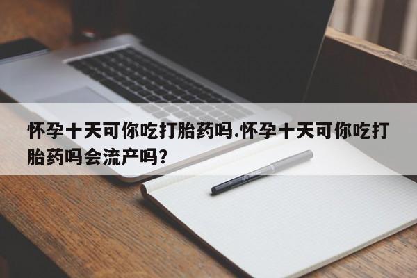 推荐个卖打胎药的联系方式，怀孕十天可你吃打胎药吗.怀孕十天可你吃打胎药吗会流产吗？
