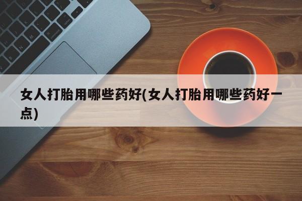 推荐个卖打胎药的联系方式，女人打胎用哪些药好(女人打胎用哪些药好一点)