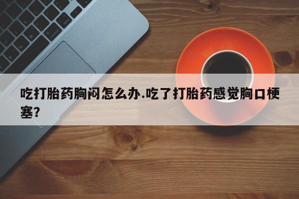 推荐个卖打胎药的联系方式，吃打胎药胸闷怎么办.吃了打胎药感觉胸口梗塞？
