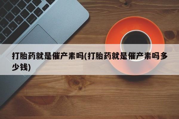 推荐个卖打胎药的联系方式，打胎药就是催产素吗(打胎药就是催产素吗多少钱)