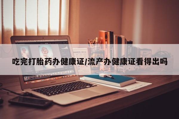 推荐个卖打胎药的联系方式，吃完打胎药办健康证/流产办健康证看得出吗