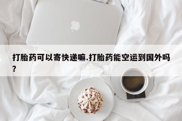 推荐个卖打胎药的联系方式，打胎药可以寄快递嘛.打胎药能空运到国外吗？