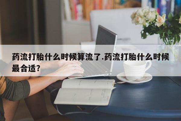 推荐个卖打胎药的联系方式，药流打胎什么时候算流了.药流打胎什么时候最合适？