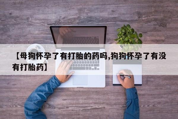 推荐个卖打胎药的联系方式，【母狗怀孕了有打胎的药吗,狗狗怀孕了有没有打胎药】