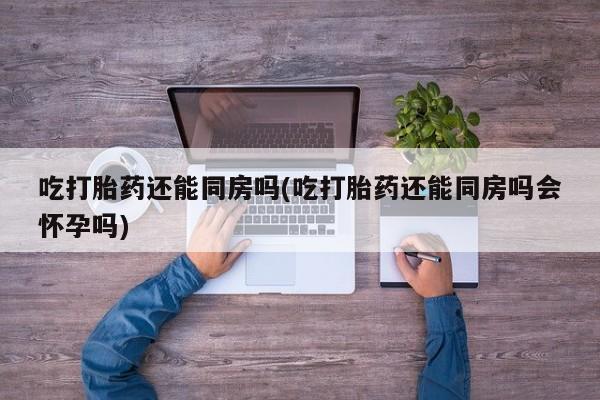 推荐个卖打胎药的联系方式，吃打胎药还能同房吗(吃打胎药还能同房吗会怀孕吗)