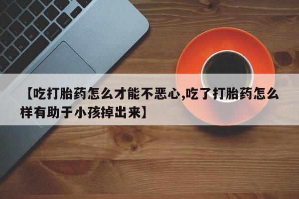 推荐个卖打胎药的联系方式，【吃打胎药怎么才能不恶心,吃了打胎药怎么样有助于小孩掉出来】
