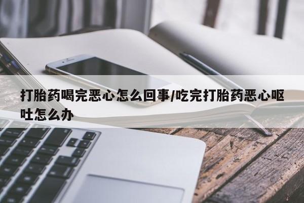 推荐个卖打胎药的联系方式，打胎药喝完恶心怎么回事/吃完打胎药恶心呕吐怎么办