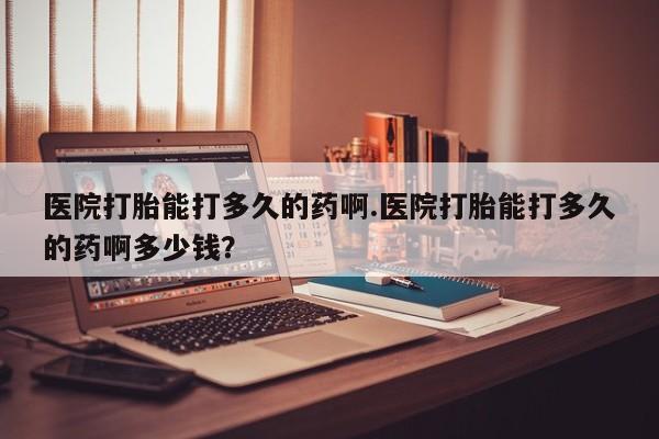 推荐个卖打胎药的联系方式，医院打胎能打多久的药啊.医院打胎能打多久的药啊多少钱？
