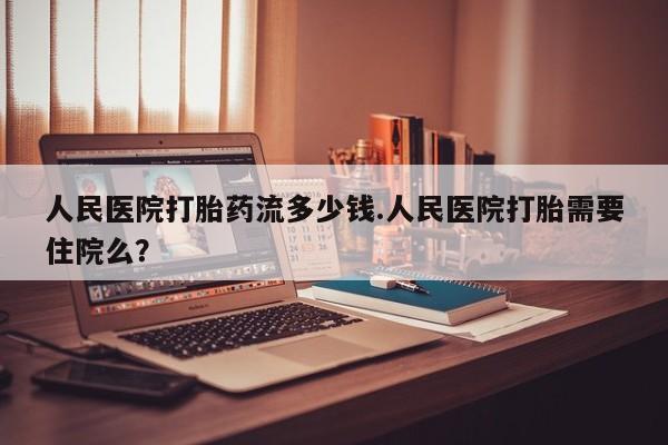 推荐个卖打胎药的联系方式，人民医院打胎药流多少钱.人民医院打胎需要住院么？