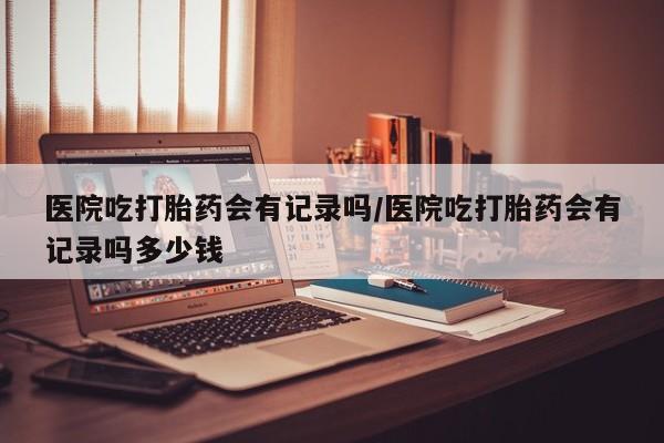 推荐个卖打胎药的联系方式，医院吃打胎药会有记录吗/医院吃打胎药会有记录吗多少钱
