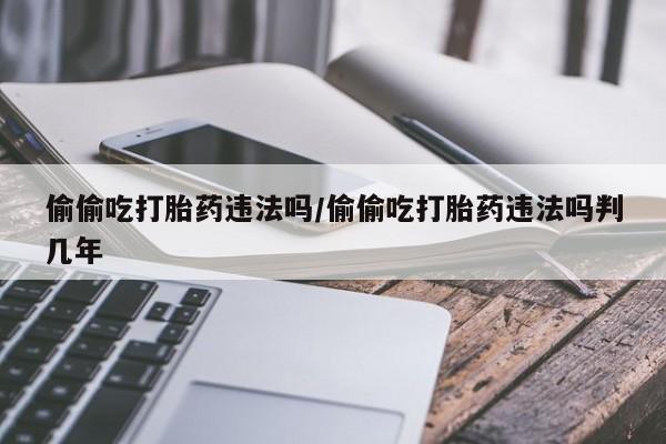 推荐个卖打胎药的联系方式，偷偷吃打胎药违法吗/偷偷吃打胎药违法吗判几年