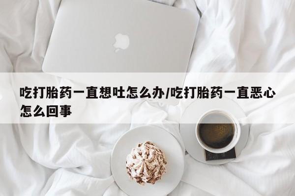 推荐个卖打胎药的联系方式，吃打胎药一直想吐怎么办/吃打胎药一直恶心怎么回事