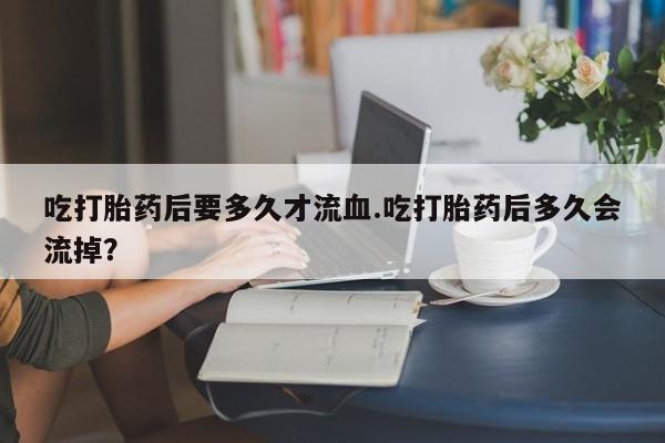 推荐个卖打胎药的联系方式，吃打胎药后要多久才流血.吃打胎药后多久会流掉？