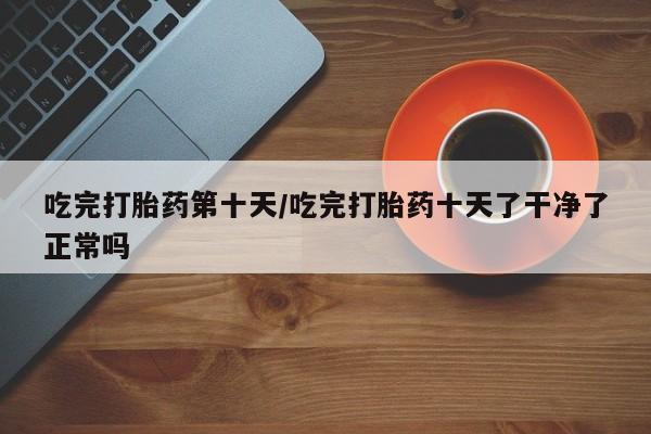 推荐个卖打胎药的联系方式，吃完打胎药第十天/吃完打胎药十天了干净了正常吗