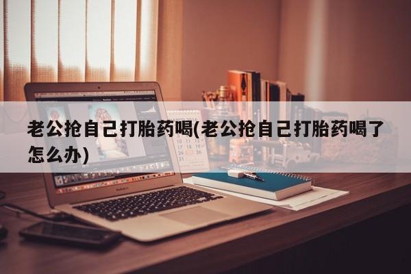 推荐个卖打胎药的联系方式，老公抢自己打胎药喝(老公抢自己打胎药喝了怎么办)
