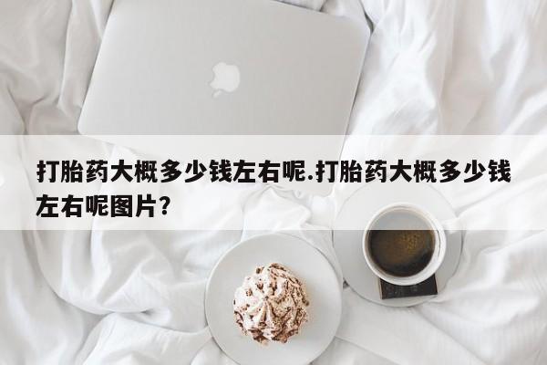 推荐个卖打胎药的联系方式，打胎药大概多少钱左右呢.打胎药大概多少钱左右呢图片？