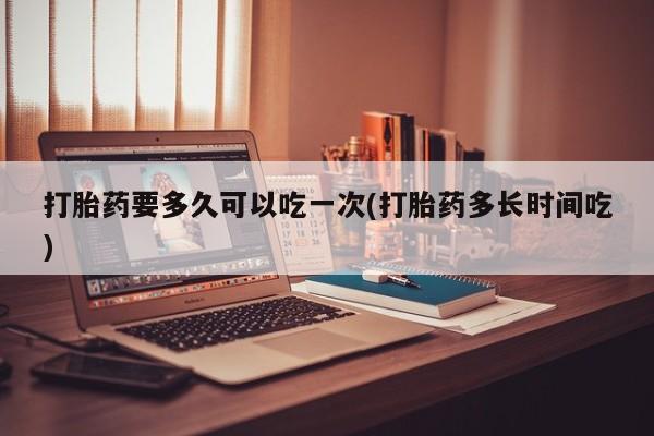推荐个卖打胎药的联系方式，打胎药要多久可以吃一次(打胎药多长时间吃)
