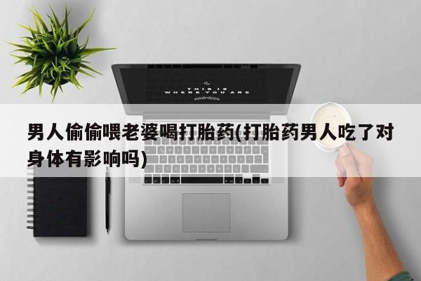 推荐个卖打胎药的联系方式，男人偷偷喂老婆喝打胎药(打胎药男人吃了对身体有影响吗)