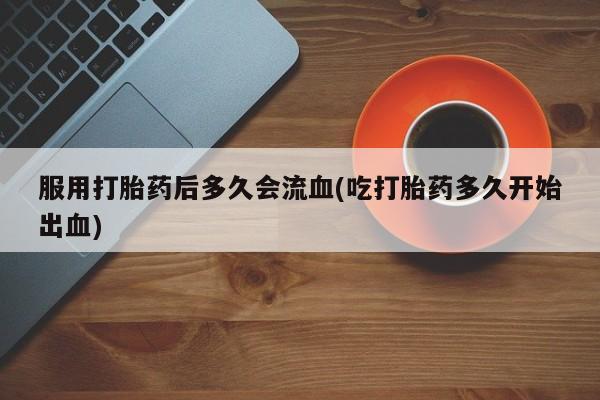 推荐个卖打胎药的联系方式，服用打胎药后多久会流血(吃打胎药多久开始出血)