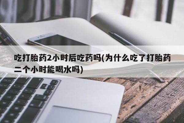 推荐个卖打胎药的联系方式，吃打胎药2小时后吃药吗(为什么吃了打胎药二个小时能喝水吗)