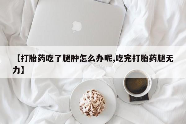 推荐个卖打胎药的联系方式，【打胎药吃了腿肿怎么办呢,吃完打胎药腿无力】