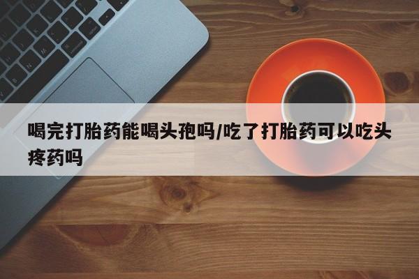推荐个卖打胎药的联系方式，喝完打胎药能喝头孢吗/吃了打胎药可以吃头疼药吗