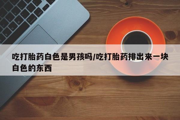 推荐个卖打胎药的联系方式，吃打胎药白色是男孩吗/吃打胎药排出来一块白色的东西