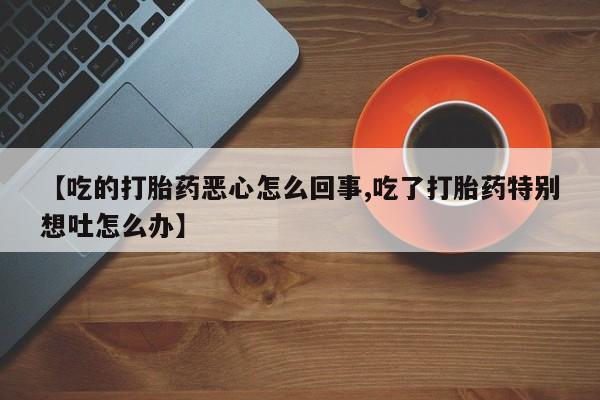 推荐个卖打胎药的联系方式，【吃的打胎药恶心怎么回事,吃了打胎药特别想吐怎么办】