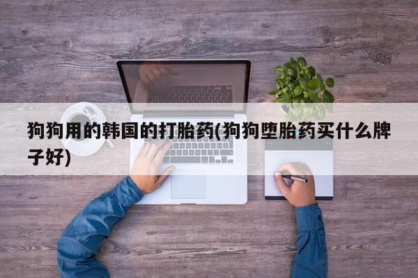 推荐个卖打胎药的联系方式，狗狗用的韩国的打胎药(狗狗堕胎药买什么牌子好)