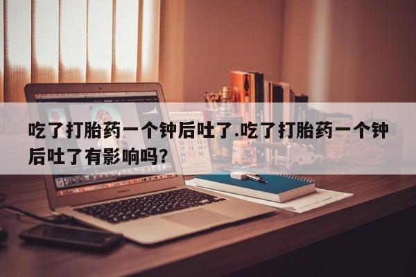 推荐个卖打胎药的联系方式，吃了打胎药一个钟后吐了.吃了打胎药一个钟后吐了有影响吗？