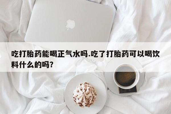 推荐个卖打胎药的联系方式，吃打胎药能喝正气水吗.吃了打胎药可以喝饮料什么的吗？