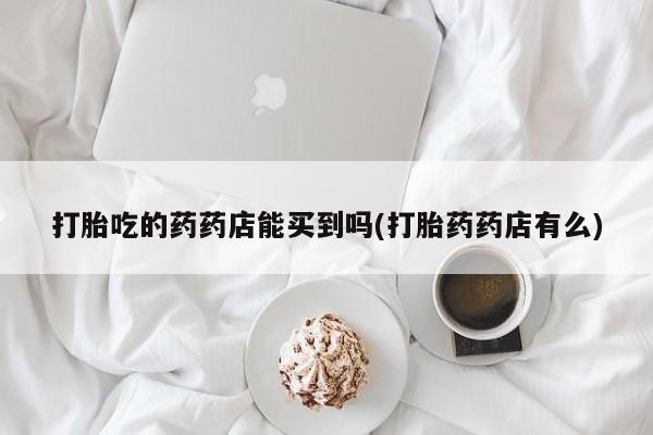 推荐个卖打胎药的联系方式，打胎吃的药药店能买到吗(打胎药药店有么)