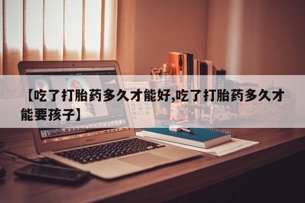 推荐个卖打胎药的联系方式，【吃了打胎药多久才能好,吃了打胎药多久才能要孩子】
