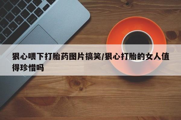 推荐个卖打胎药的联系方式，狠心喂下打胎药图片搞笑/狠心打胎的女人值得珍惜吗