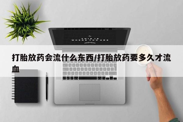 推荐个卖打胎药的联系方式，打胎放药会流什么东西/打胎放药要多久才流血