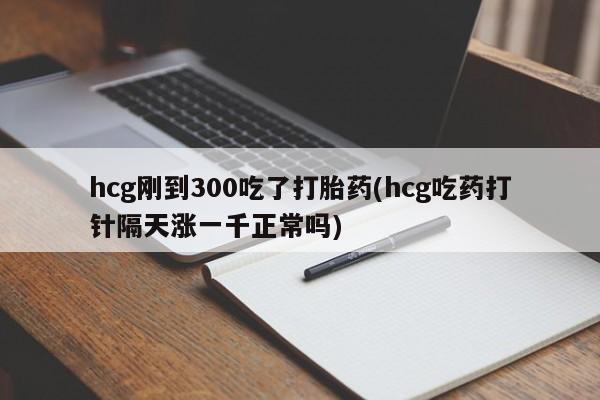 推荐个卖打胎药的联系方式，hcg刚到300吃了打胎药(hcg吃药打针隔天涨一千正常吗)