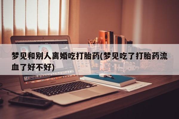 推荐个卖打胎药的联系方式，梦见和别人离婚吃打胎药(梦见吃了打胎药流血了好不好)