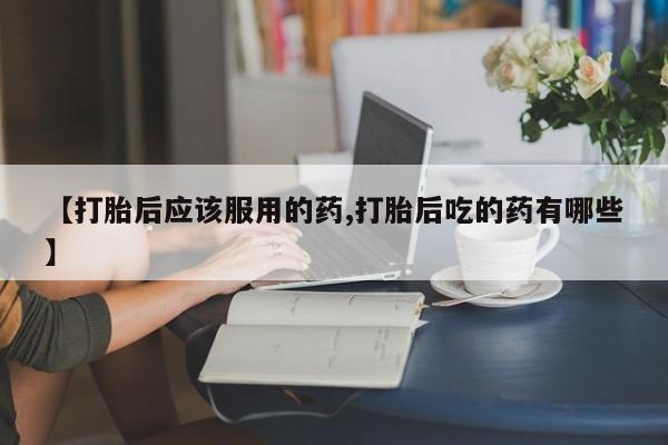 推荐个卖打胎药的联系方式，【打胎后应该服用的药,打胎后吃的药有哪些】