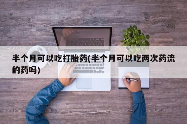 推荐个卖打胎药的联系方式，半个月可以吃打胎药(半个月可以吃两次药流的药吗)