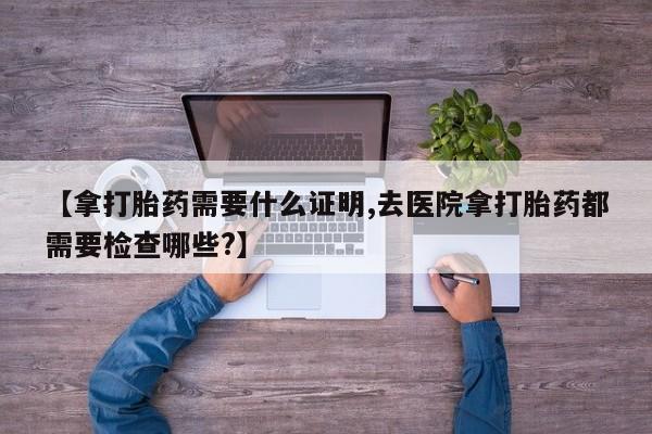 推荐个卖打胎药的联系方式，【拿打胎药需要什么证明,去医院拿打胎药都需要检查哪些?】