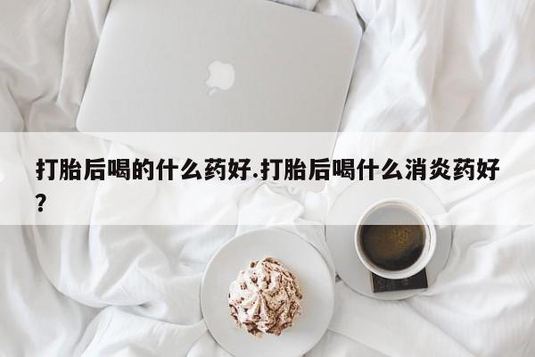推荐个卖打胎药的联系方式，打胎后喝的什么药好.打胎后喝什么消炎药好？
