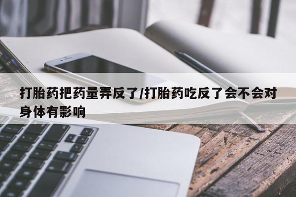 推荐个卖打胎药的联系方式，打胎药把药量弄反了/打胎药吃反了会不会对身体有影响