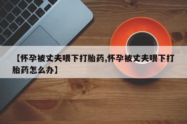 推荐个卖打胎药的联系方式，【怀孕被丈夫喂下打胎药,怀孕被丈夫喂下打胎药怎么办】