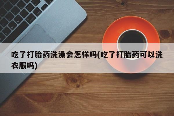 推荐个卖打胎药的联系方式，吃了打胎药洗澡会怎样吗(吃了打胎药可以洗衣服吗)