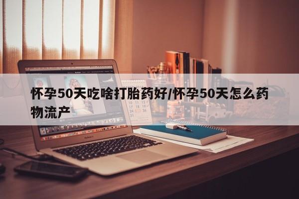 推荐个卖打胎药的联系方式，怀孕50天吃啥打胎药好/怀孕50天怎么药物流产