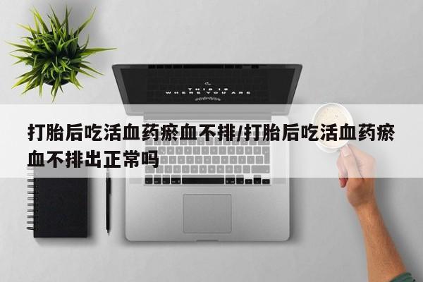 推荐个卖打胎药的联系方式，打胎后吃活血药瘀血不排/打胎后吃活血药瘀血不排出正常吗